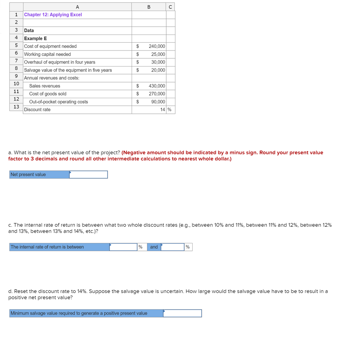 1
2
3
Data
4 Example E
5
Cost of equipment needed
6
Working capital needed
7 Overhaul of equipment in four years
8
0 00
9
10
11
A
Chapter 12: Applying Excel
|12 13
Salvage value of the equipment in five years
Annual revenues and costs:
Sales revenues
Cost of goods sold
Out-of-pocket
Discount rate
operating costs
Net present value
$
$
$
$
$
$
$
The internal rate of return is between
B
240,000
25,000
30,000
20,000
430,000
270,000
90,000
a. What is the net present value of the project? (Negative amount should be indicated by a minus sign. Round your present value
factor to 3 decimals and round all other intermediate calculations to nearest whole dollar.)
с
c. The internal rate of return is between what two whole discount rates (e.g., between 10% and 11%, between 11% and 12%, between 12%
and 13%, between 13% and 14%, etc.)?
% and
Minimum salvage value required to generate a positive present value
14 %
%
d. Reset the discount rate to 14%. Suppose the salvage value is uncertain. How large would the salvage value have to be to result in a
positive net present value?