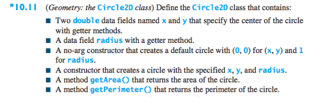 *10.11 (Geometry: the Circle2D class) Define the Circle2D class that contains:
1 Two double data fields named x and y that specify the center of the circle
with getter methods.
1 A data field radius with a getter method.
I A no-arg constructor that creates a default circle with (0, 0) for (x, y) and 1
for radius.
I A constructor that creates a circle with the specified x, y, and radius.
I A method getArea() that returns the area of the circle.
I A method getPerimeter() that returns the perimeter of the circle.
