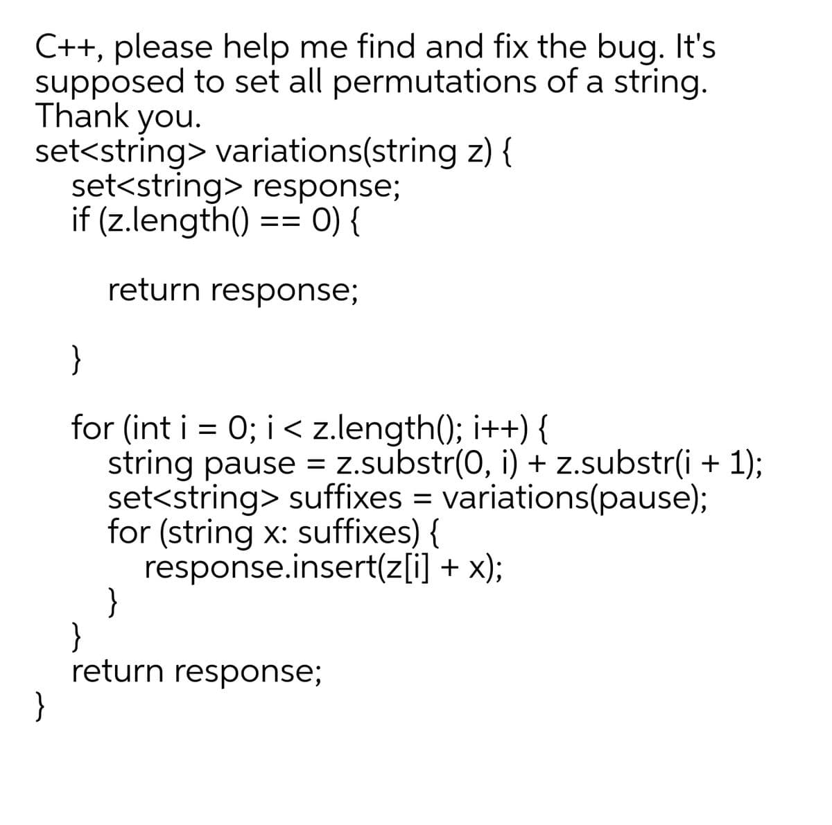 C++, please help me find and fix the bug. It's
supposed to set all permutations of a string.
Thank you.
set<string> variations(string z) {
set<string> response;
if (z.length() == 0) {
return response;
}
for (int i = 0; i < z.length(); i++) {
string pause = z.substr(0, i) + z.substr(i + 1);
set<string> suffixes = variations(pause);
for (string x: suffixes) {
response.insert(z[i] + x);
}
return response;
}
