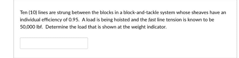 Ten (10) lines are strung between the blocks in a block-and-tackle system whose sheaves have an
individual efficiency of 0.95. A load is being hoisted and the fast line tension is known to be
50,000 lbf. Determine the load that is shown at the weight indicator.
