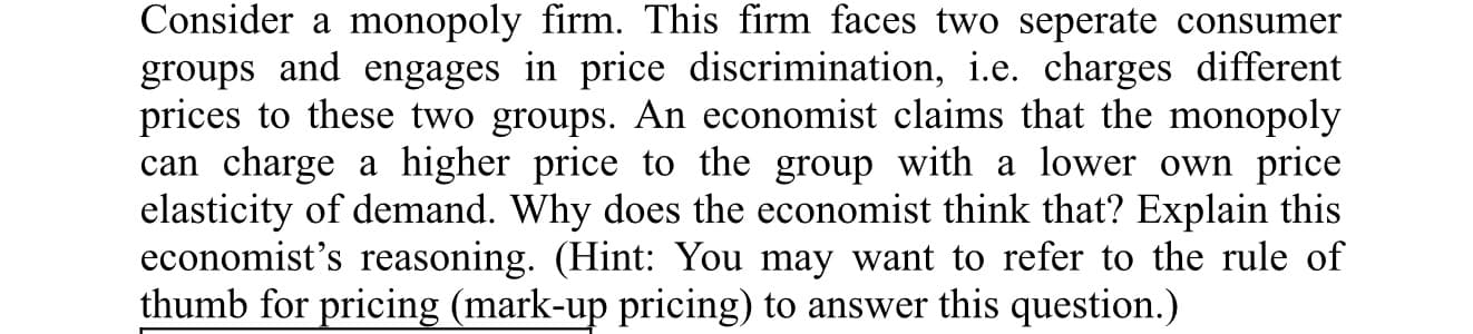 Consider a monopoly firm. This firm faces two seperate consumer
groups and engages in price discrimination, i.e. charges different
prices to these two groups. An economist claims that the monopoly
can charge a higher price to the group with a lower own price
elasticity of demand. Why does the economist think that? Explain this
economist's reasoning. (Hint: You may want to refer to the rule of
thumb for pricing (mark-up pricing) to answer this question.)
