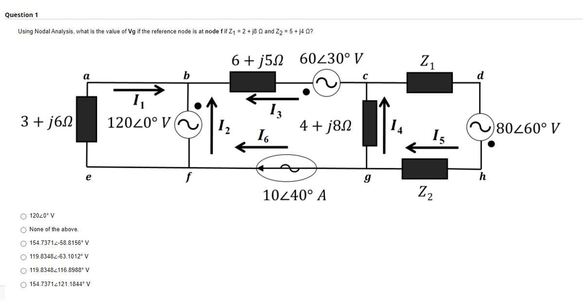 Question 1
Using Nodal Analysis, what is the value of Vg if the reference node is at node f if Z₁ = 2 + j8 02 and Z₂ = 5 + j4Q?
a
b
3+j6n
12020⁰ V
O 120<0° V
O None of the above.
O 154.73712-58.8156° V
O 119.83482-63.1012° V
O 119.8348/116.8988° V
O 154.73712121.1844° V
e
f
6+j5 60230° V
C
13
4 + j8Ω
12
16
10240° A
g
Z₁
15
Z2
d
~80460° V
h