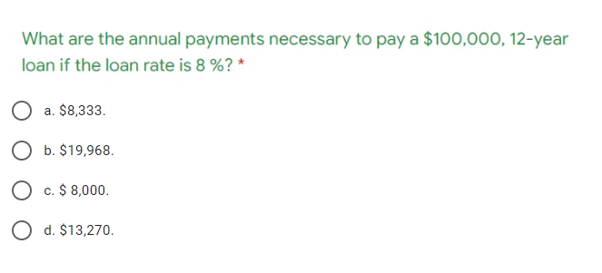 What are the annual payments necessary to pay a $100,000, 12-year
loan if the loan rate is 8 %? *
a. $8,333.
O b. $19,968.
O c. $ 8,000.
O d. $13,270.
