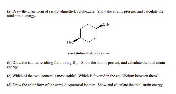 (a) Draw the chair form of cis-1,4-dimethylcyclohexane. Show the strains present, and calculate the
total strain energy.
CH3
H3C
cis-1,4-dimethylcyclohexane
(b) Draw the isomer resulting from a ring-flip. Show the strains present, and calculate the total strain
energy.
(c) Which of the two isomers is most stable? Which is favored in the equilibrium between them?
(d) Draw the chair form of the trans-diequatorial isomer. Show and calculate the total strain energy.
