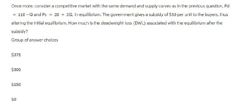 Once more, consider a competitive market with the same demand and supply curves as in the previous question, Pd
= 110-Q and Ps = 20 + 2Q, in equilibrium. The government gives a subsidy of $30 per unit to the buyers, thus
altering the initial equilibrium. How much is the deadweight loss (DWL) associated with the equilibrium after the
subsidy?
Group of answer choices
$375
$300
$150
$0