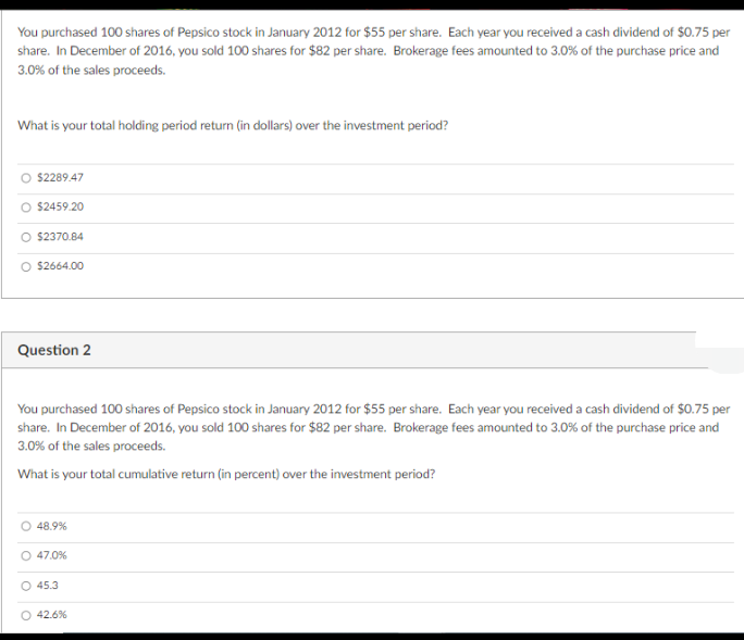 You purchased 100 shares of Pepsico stock in January 2012 for $55 per share. Each year you received a cash dividend of $0.75 per
share. In December of 2016, you sold 100 shares for $82 per share. Brokerage fees amounted to 3.0% of the purchase price and
3.0% of the sales proceeds.
What is your total holding period return (in dollars) over the investment period?
$2289.47
$2459.20
O $2370.84
O $2664.00
Question 2
You purchased 100 shares of Pepsico stock in January 2012 for $55 per share. Each year you received a cash dividend of $0.75 per
share. In December of 2016, you sold 100 shares for $82 per share. Brokerage fees amounted to 3.0% of the purchase price and
3.0% of the sales proceeds.
What is your total cumulative return (in percent) over the investment period?
48.9%
O 47.0%
O 45.3
O 42.6%