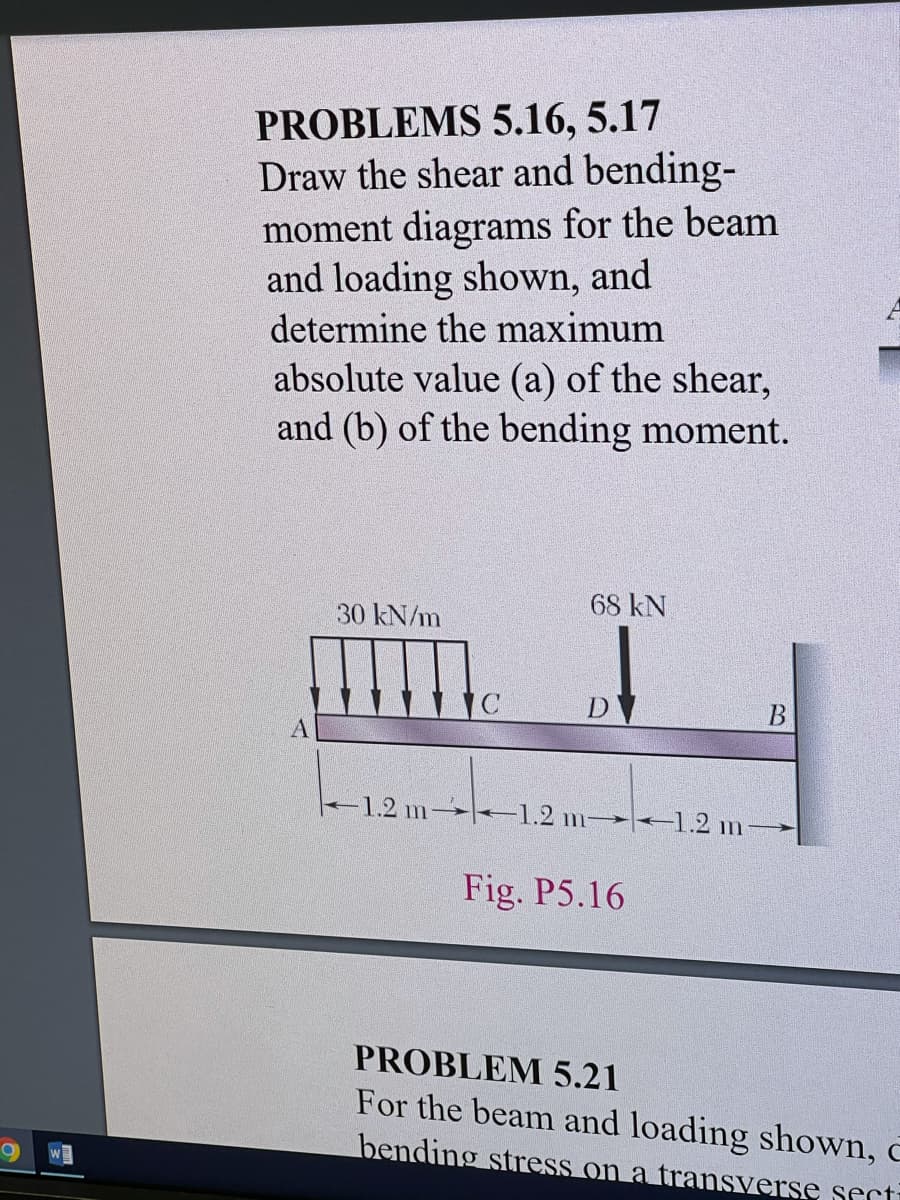 PROBLEMS 5.16, 5.17
Draw the shear and bending-
moment diagrams for the beam
and loading shown, and
determine the maximum
absolute value (a) of the shear,
and (b) of the bending moment.
68 kN
30 kN/m
D
-1.2 m 1.2 m 1.2 m-
Fig. P5.16
PROBLEM 5.21
For the beam and loading shown,
bending stress on a transverse secti
