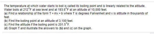 The temperature at which water starts to boil is called its boiling point and is linearly related to the altitude.
Water boils at 212°F at sea level and at 193.6°F at an altitude of 10,000 feet.
(a) Find a relationship of the form T= mx + b where T is degrees Fahrenheit and x is altitude in thousands of
feet.
(b) Find the boiling point at an altitude of 3,100 feet.
(c) Find the altitude if the boiling point is 201.5°F.
(d) Graph T and illustrate the answers to (b) and (c) on the graph.
