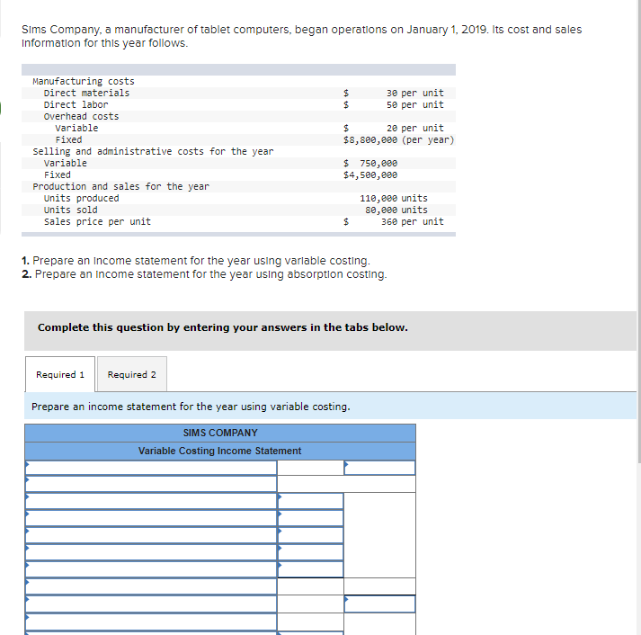 Sims Company, a manufacturer of tablet computers, began operations on January 1, 2019. Its cost and sales
Information for this year follows.
Manufacturing costs
Direct materials
24
24
30 per unit
50 per unit
Direct labor
Overhead costs
20 per unit
$8,800, 000 (per year)
variable
24
Fixed
selling and administrative costs for the year
variable
$ 750,000
$4,500,000
Fixed
Production and sales for the year
Units produced
110,000 units
80, 000 units
360 per unit
Units sold
Sales price per unit
1. Prepare an Income statement for the year using varlable costing.
2. Prepare an Income statement for the year using absorption costing.
Complete this question by entering your answers in the tabs below.
Required 1
Required 2
Prepare an income statement for the year using variable costing.
SIMS COMPANY
Variable Costing Income Statement
