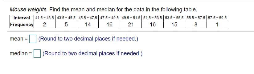 Mouse weights. Find the mean and median for the data in the following table.
Interval 41.5 - 43.5 43.5 - 45.5 45.5 - 47.5 47.5 - 49.5 49.5 - 51.5 51.5 - 53.5 53.5 - 55.5 55.5 - 57.5 57.5 - 59.5
Frequency
2
14
16
21
16
15
8
mean =
(Round to two decimal places if needed.)
median =
(Round to two decimal places if needed.)
