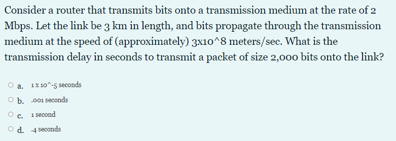 Consider a router that transmits bits onto a transmission medium at the rate of 2
Mbps. Let the link be 3 km in length, and bits propagate through the transmission
medium at the speed of (approximately) 3x10^8 meters/sec. What is the
transmission delay in seconds to transmit a packet of size 2,0o0 bits onto the link?
a. 1x10^-5 seconds
O b. .001 seconds
с.
1 second
d. -4 seconds
