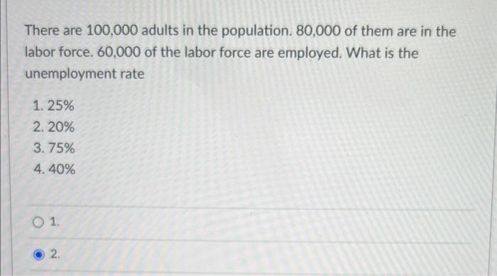 There are 100,000 adults in the population. 80,000 of them are in the
labor force. 60,000 of the labor force are employed. What is the
unemployment rate
1.25%
2. 20%
3.75%
4.40%
O 1.
2.