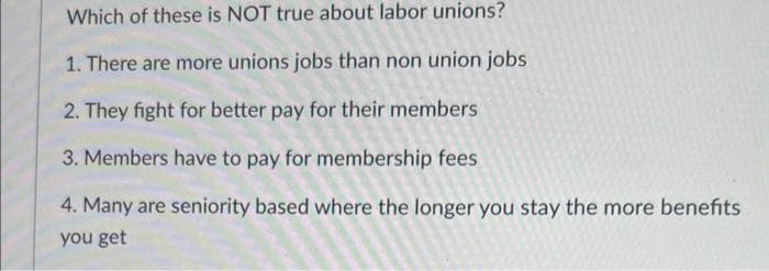 Which of these is NOT true about labor unions?
1. There are more unions jobs than non union jobs
2. They fight for better pay for their members
3. Members have to pay for membership fees
4. Many are seniority based where the longer you stay the more benefits
you get