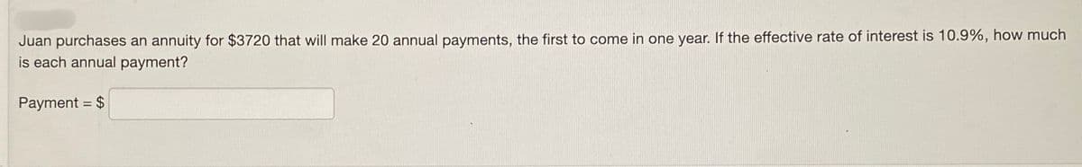 Juan purchases an annuity for $3720 that will make 20 annual payments, the first to come in one year. If the effective rate of interest is 10.9%, how much
is each annual payment?
Payment = $