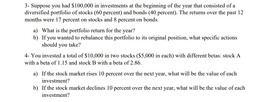 3- Suppose you had $100,000 in investments at the beginning of the year that consisted of a
diversified portfolio of stocks (60 percent) and bonds (40 percent). The returns over the past 12
months were 17 percent on stocks and 8 percent on bonds.
a) What is the portfolio return for the year?
b) If you wanted to rebalance this portfolio to its original position, what specific actions
should you take?
4- You invested a total of $10,000 in two stocks ($5,000 in each) with different betas: stock A
with a beta of 1.15 and stock B with a beta of 2.86.
a) If the stock market rises 10 percent over the next year, what will be the value of each
investment?
b) If the stock market declines 10 percent over the next year, what will be the value of each
investment?