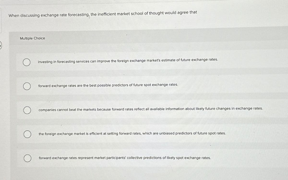 When discussing exchange rate forecasting, the inefficient market school of thought would agree that
Multiple Choice
investing in forecasting services can improve the foreign exchange market's estimate of future exchange rates.
forward exchange rates are the best possible predictors of future spot exchange rates.
companies cannot beat the markets because forward rates reflect all available information about likely future changes in exchange rates.
the foreign exchange market is efficient at setting forward rates, which are unbiased predictors of future spot rates.
forward exchange rates represent market participants' collective predictions of likely spot exchange rates.