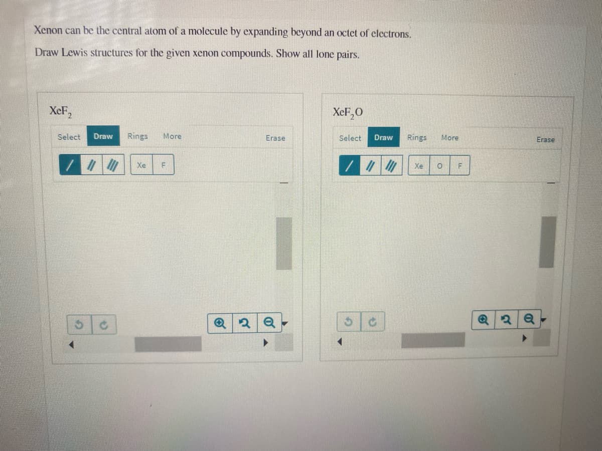 Xenon can be the central atom of a molecule by expanding beyond an octet of electrons.
Draw Lewis structures for the given xenon compounds. Show all lone pairs.
XeF2
XeF,0
Select
Draw
Rings
More
Erase
Select
Draw
Rings
More
Erase
Xe
Xe
F
