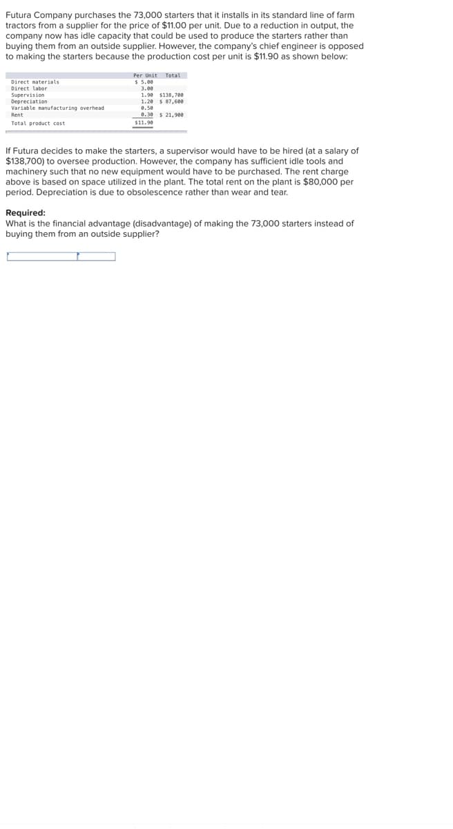 Futura Company purchases the 73,000 starters that it installs in its standard line of farm
tractors from a supplier for the price of $11.00 per unit. Due to a reduction in output, the
company now has idle capacity that could be used to produce the starters rather than
buying them from an outside supplier. However, the company's chief engineer is opposed
to making the starters because the production cost per unit is $11.90 as shown below:
Per Unit Total
Direct materials
Direct labor
Supervision
Depreciation
Variable manufacturing overhead
3.00
1.90 $138, 700
1.20 $ 87,600
0.50
0.30 $ 21,900
$11.90
Rent
Total product cost
If Futura decides to make the starters, a supervisor would have to be hired (at a salary of
$138,700) to oversee production. However, the company has sufficient idle tools and
machinery such that no new equipment would have to be purchased. The rent charge
above is based on space utilized in the plant. The total rent on the plant is $80,000 per
period. Depreciation is due to obsolescence rather than wear and tear.
Required:
What is the financial advantage (disadvantage) of making the 73,000 starters instead of
buying them from an outside supplier?
