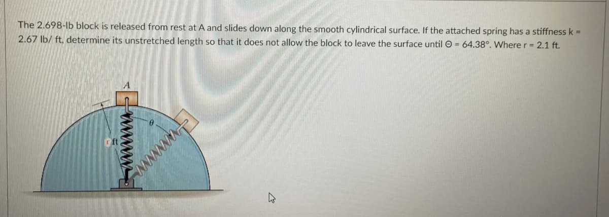 The 2.698-lb block is released from rest at A and slides down along the smooth cylindrical surface. If the attached spring has a stiffness k =
2.67 lb/ ft, determine its unstretched length so that it does not allow the block to leave the surface until O = 64.38°. Wherer= 2.1 ft.
wwww
wwww
