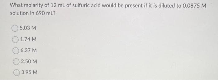 What molarity of 12 mL of sulfuric acid would be present if it is diluted to 0.0875 M
solution in 690 mL?
5.03 M
1.74 M
6.37 M
2.50 M
3.95 M