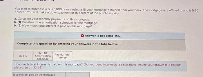 You plan to purchase a $320,000 house using a 15-year mortgage obtained from your bank. The mortgage rate offered to you is 5.20
percent. You will make a down payment of 15 percent of the purchase price.
a. Calculate your monthly payments on this mortgage.
b. (1) Construct the amortization schedule for the mortgage.
b. (2) How much total interest is paid on this mortgage?
Answer is not complete.
Complete this question by entering your answers in the tabs below.
Req A
Req B1
Amortization
Schedule
Req B2 Total
Interest
How much total interest is paid on this mortgage? (Do not round intermediate calculations. Round your answer to 2 decimal
places. (e.g., 32.16))
Total interest paid on the mortgage