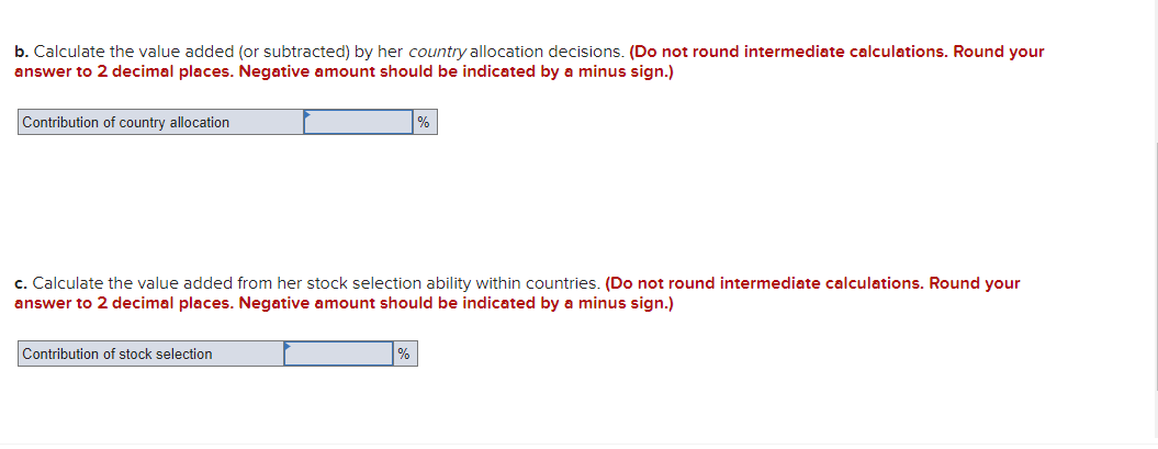 b. Calculate the value added (or subtracted) by her country allocation decisions. (Do not round intermediate calculations. Round your
answer to 2 decimal places. Negative amount should be indicated by a minus sign.)
Contribution of country allocation
c. Calculate the value added from her stock selection ability within countries. (Do not round intermediate calculations. Round your
answer to 2 decimal places. Negative amount should be indicated by a minus sign.)
Contribution of stock selection