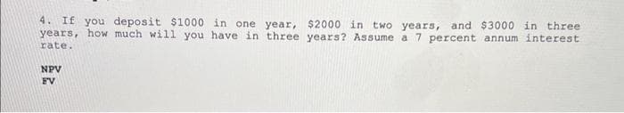 4. If you deposit $1000 in one year, $2000 in two years, and $3000 in three
years, how much will you have in three years? Assume a 7 percent annum interest
rate.
NPV
FV