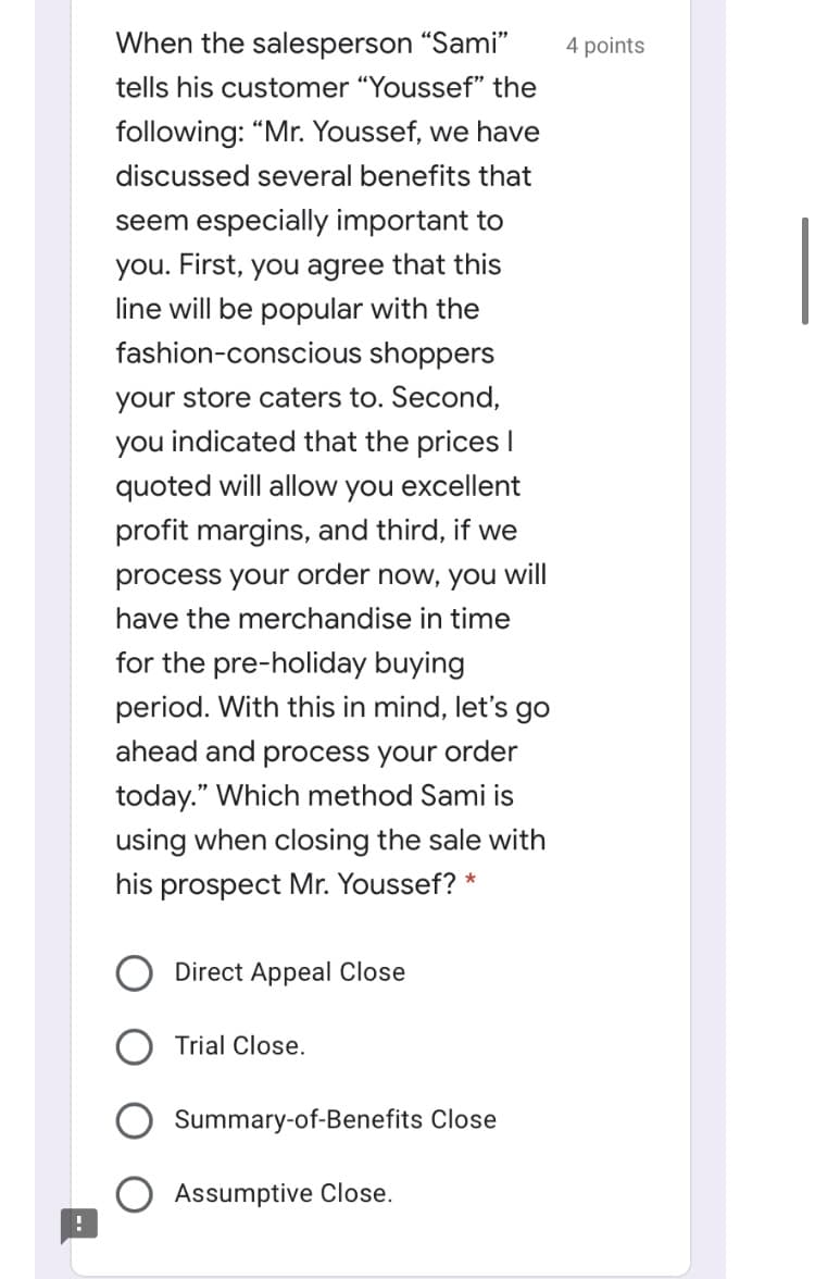 When the salesperson "Sami"
4 points
tells his customer "Youssef" the
following: "Mr. Youssef, we have
discussed several benefits that
seem especially important to
you. First, you agree that this
line will be popular with the
fashion-conscious shoppers
your store caters to. Second,
you indicated that the prices I
quoted will allow you excellent
profit margins, and third, if we
process your order now, you will
have the merchandise in time
for the pre-holiday buying
period. With this in mind, let's go
ahead and process your order
today." Which method Sami is
using when closing the sale with
his prospect Mr. Youssef? *
O Direct Appeal Close
Trial Close.
Summary-of-Benefits Close
Assumptive Close.
