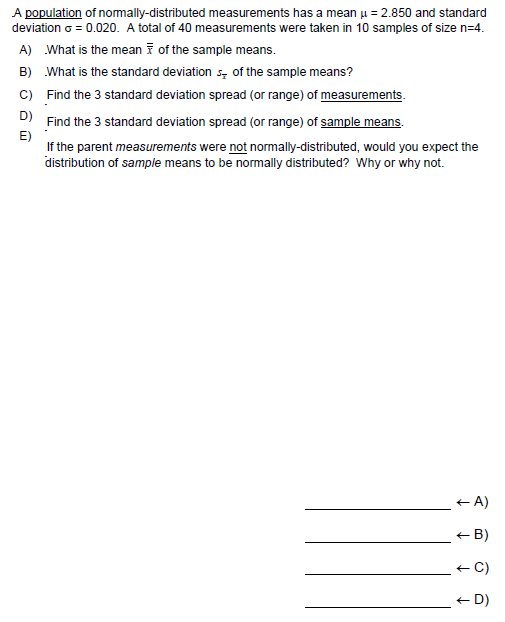 A population of nomally-distributed measurements has a mean u = 2.850 and standard
deviation o = 0.020. A total of 40 measurements were taken in 10 samples of size n=4.
A) What is the mean i of the sample means.
B) What is the standard deviation s, of the sample means?
C) Find the 3 standard deviation spread (or range) of measurements.
D) Find the 3 standard deviation spread (or range) of sample means.
E)
If the parent measurements were not normally-distributed, would you expect the
distribution of sample means to be normally distributed? Why or why not.
+ A)
+ B)
+ C)
+ D)
