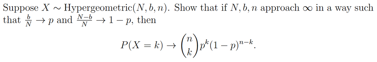 Suppose X~ Hypergeometric (N, b, n). Show that if N, b, n approach ∞ in a way such
that
→ and
р
→ 1- p, then
N-b
N
P(X= k) →
(*) p² (1 − p)n-k.