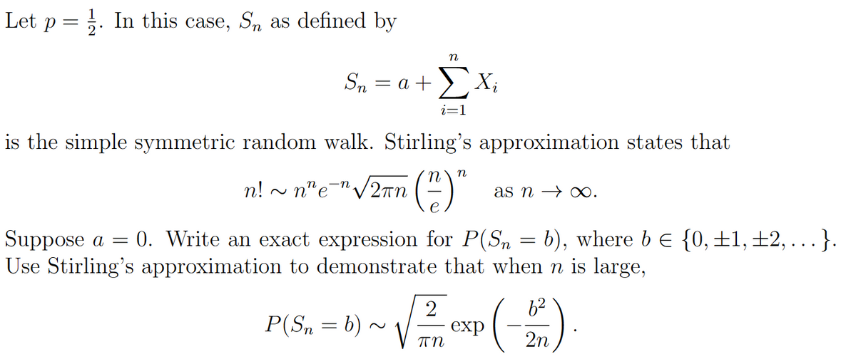 Let p = . In this case, Sn as defined by
n
Sn= a + ΣX
i=1
is the simple symmetric random walk. Stirling's approximation states that
n! ~ n" e¯" √ 2πn (²) "
as n→ ∞.
Suppose a = 0. Write an exact expression for P(Sn = b), where b € {0, ±1, ±2,...}.
Use Stirling's approximation to demonstrate that when n is large,
P(Sn = b) ~ √ ²2/1 EXP (-21)
exp
πη
2n