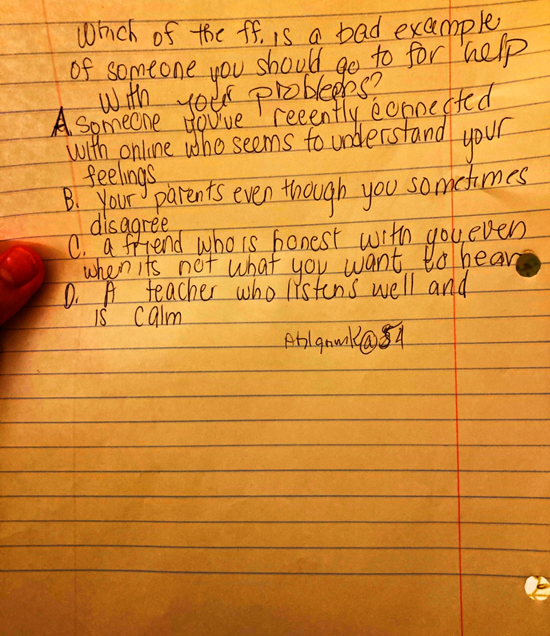 Which of the ff. is a bad example,
of someone you should go to for help
with your probleebs?
A someone you've recently
with online who seems to understand
feelings
éoppected
your
B. Your parents even though you sometimes
C. a friend who is honest with you even
when its not what you want to hear
D. A teacher who listens well and
IS Calm
Ablaam k @ 54