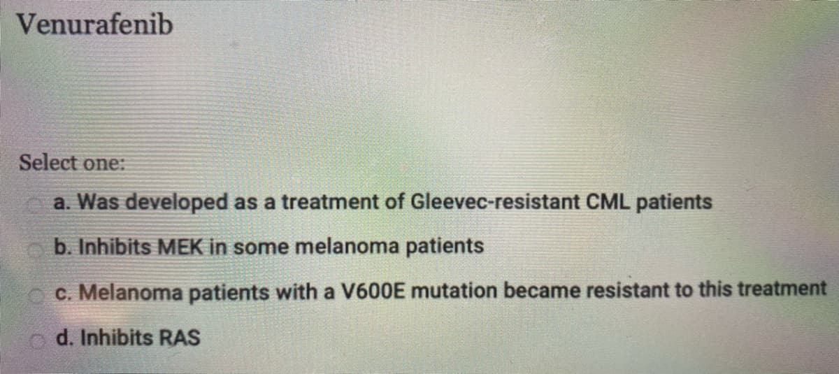 Venurafenib
Select one:
a. Was developed as a treatment of Gleevec-resistant CML patients
b. Inhibits MEK in some melanoma patients
c. Melanoma patients with a V600E mutation became resistant to this treatment
o d. Inhibits RAS
