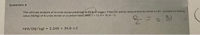 Question 4
The ultimate analysis of Arundo donax predicted 44.99 %of oxygen. If the O/C atomic ratios of Arundo donax is 0.81, calculate the heating
value (MJ/kg) of Arundo donax on a carbon basis (MW: C 12, 016, H 1)
HHV (MJ/ kg)- 2.549 + 34.9 xC
