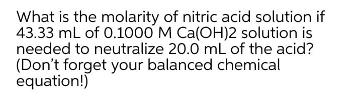 What is the molarity of nitric acid solution if
43.33 mL of .1000 M Ca(OH)2 solution is
needed to neutralize 20.0 mL of the acid?
(Don't forget your balanced chemical
equation!)

