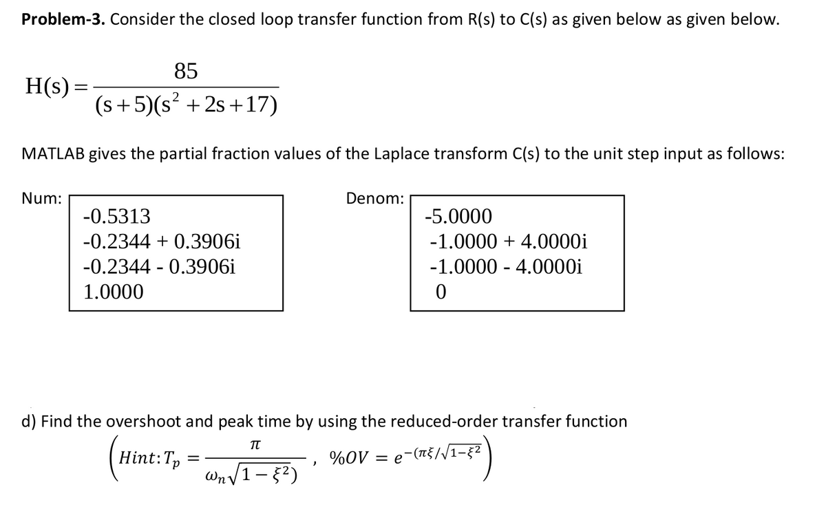 Problem-3. Consider the closed loop transfer function from R(s) to C(s) as given below as given below.
85
H(s) =
(s+5)(s? + 2s +17)
MATLAB gives the partial fraction values of the Laplace transform C(s) to the unit step input as follows:
Num:
Denom:
-0.5313
-5.0000
-0.2344 + 0.3906i
-1.0000 + 4.0000i
-0.2344 - 0.3906i
-1.0000 - 4.0000i
1.0000
d) Find the overshoot and peak time by using the reduced-order transfer function
Hint:Tp
= e-(n{//1-§2
%OV =
Wn V1- 2)
