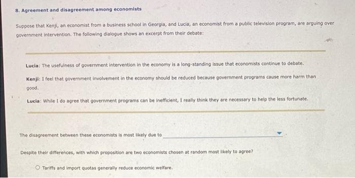 8. Agreement and disagreement among economists
Suppose that Kenji, an economist from a business school in Georgia, and Lucia, an economist from a public television program, are arguing over
government intervention. The following dialogue shows an excerpt from their debate:
Lucia: The usefulness of government intervention in the economy is a long-standing issue that economists continue to debate.
Kenji: I feel that government involvement in the economy should be reduced because government programs cause more harm than
good.
Lucia: While I do agree that government programs can be inefficient, I really think they are necessary to help the less fortunate.
The disagreement between these economists is most likely due to
Despite their differences, with which proposition are two economists chosen at random most likely to agree?
O Tariffs and import quotas generally reduce economic welfare.
