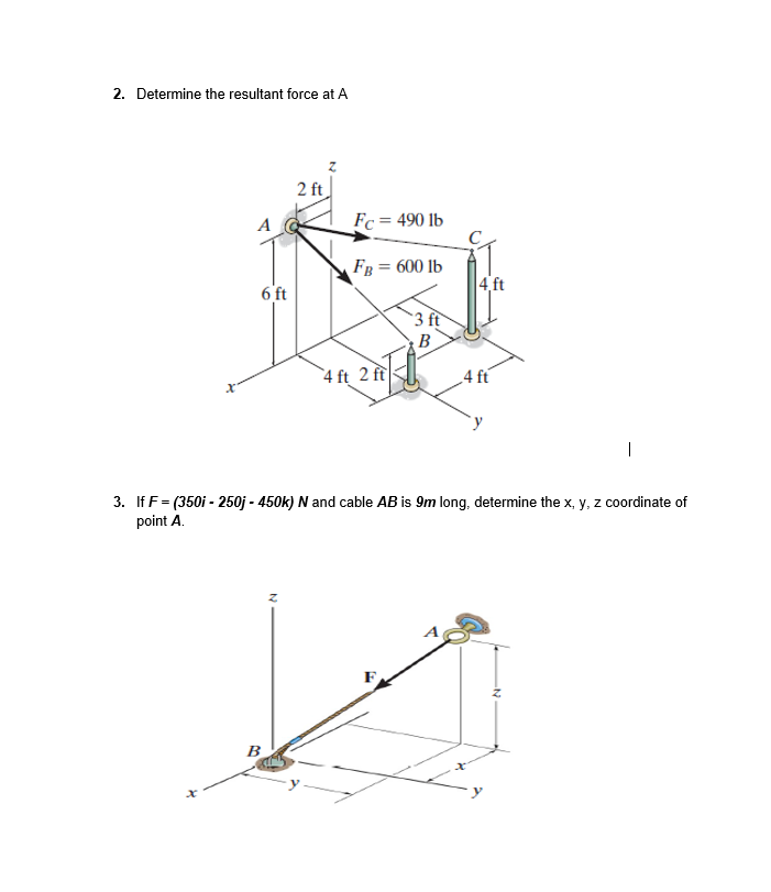 2. Determine the resultant force at A
2 ft
A
Fc = 490 lb
Fg = 600 lb
4 ft
6 ft
3 ft
4 ft 2 ft
4 ft
3. If F= (350i - 250j - 450k) N and cable AB is 9m long, determine the x, y, z coordinate of
point A.
B
