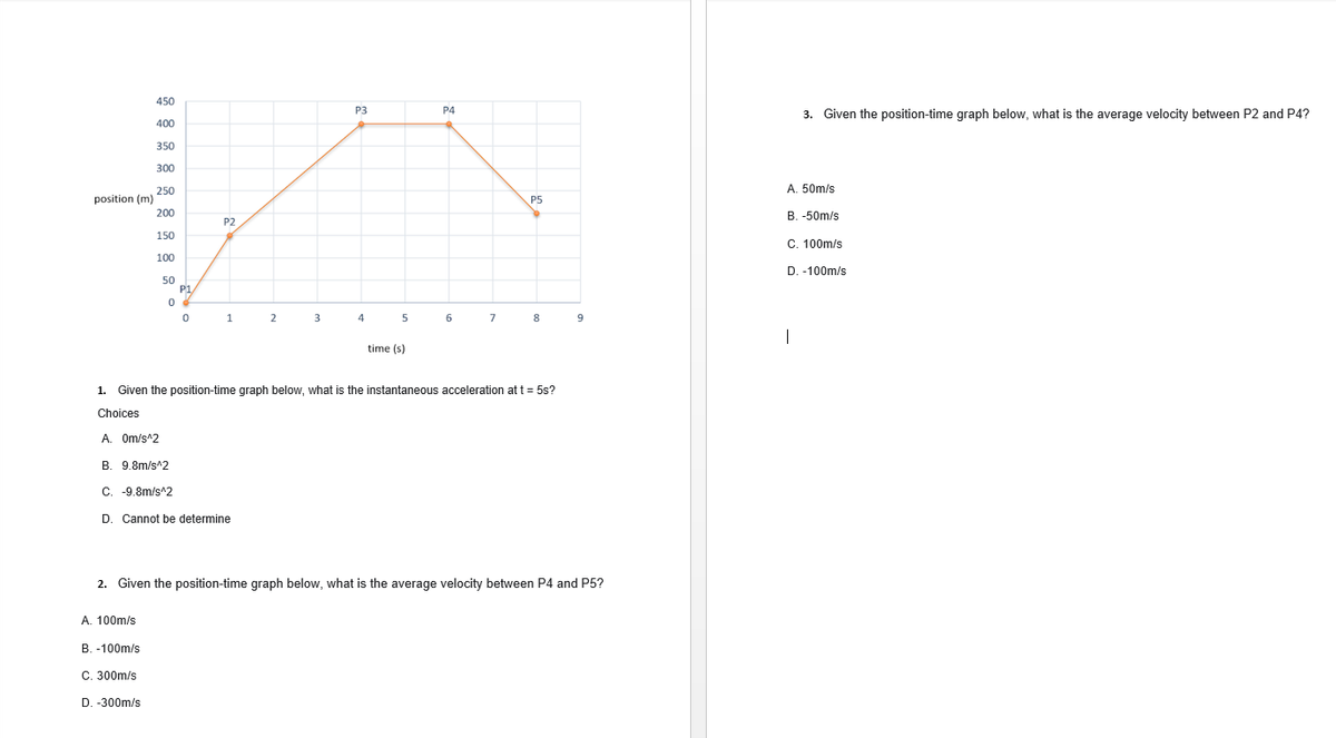 450
P3
P4
3. Given the position-time graph below, what is the average velocity between P2 and P4?
400
350
300
A. 50m/s
250
position (m)
200
P5
В. -50m/s
P2
150
C. 100m/s
100
D. -100m/s
50
P1/
1
4
5
6
7
8
time (s)
1. Given the position-time graph below, what is the instantaneous acceleration at t = 5s?
Choices
A. Om/s^2
B. 9.8m/s^2
C. -9.8m/s^2
D. Cannot be determine
2. Given the position-time graph below, what is the average velocity between P4 and P5?
A. 100m/s
B. -100m/s
C. 300m/s
D. -300m/s
