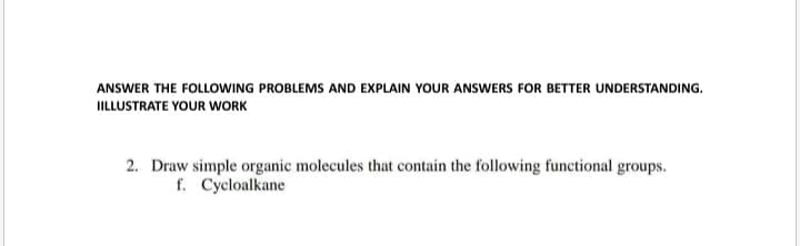 ANSWER THE FOLLOWING PROBLEMS AND EXPLAIN YOUR ANSWERS FOR BETTER UNDERSTANDING.
IILLUSTRATE YOUR WORK
2. Draw simple organic molecules that contain the following functional groups.
f. Cycloalkane