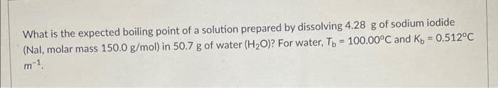 What is the expected boiling point of a solution prepared by dissolving 4.28 g of sodium iodide
(Nal, molar mass 150.0 g/mol) in 50.7 g of water (H2O)? For water, T = 100.00°C and K = 0.512°C
m-1
%3D
