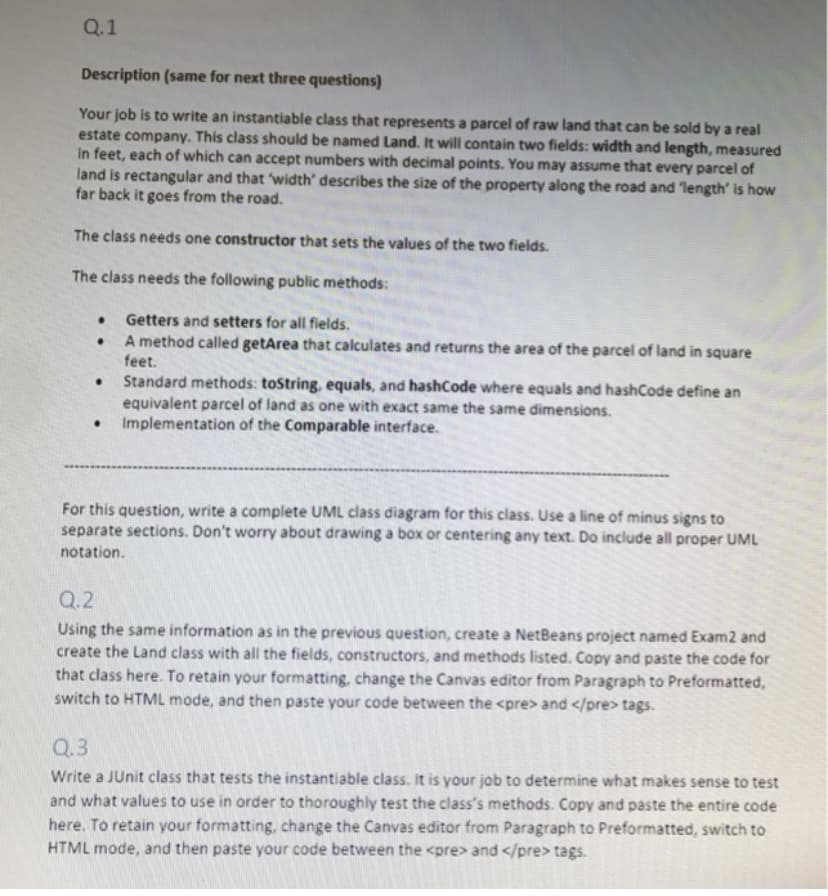 Q.1
Description (same for next three questions)
Your job is to write an instantiable class that represents a parcel of raw land that can be sold by a real
estate company. This class should be named Land. It will contain two fields: width and length, measured
In feet, each of which can accept numbers with decimal points. You may assume that every parcel of
land is rectangular and that width' describes the size of the property along the road and length' is how
far back it goes from the road.
The class needs one constructor that sets the values of the two fields.
The class needs the following public methods:
Getters and setters for all fields.
A method called getArea that calculates and returns the area of the parcel of land in square
feet.
Standard methods: tostring, equals, and hashCode where equals and hashCode define an
equivalent parcel of land as one with exact same the same dimensions.
• Implementation of the Comparable interface.
For this question, write a complete UML class diagram for this class. Use a line of minus signs to
separate sections. Don't worry about drawing a box or centering any text. Do include all proper UML
notation.
Q.2
Using the same information as in the previous question, create a NetBeans project named Exam2 and
create the Land class with all the fields, constructors, and methods listed. Copy and paste the code for
that class here. To retain your formatting, change the Canvas editor from Paragraph to Preformatted,
switch to HTML mode, and then paste your code between the <pre> and </pre> tags.
Q.3
Write a JUnit class that tests the instantiable class. It is your job to determine what makes sense to test
and what values to use in order to thoroughly test the class's methods. Copy and paste the entire code
here. To retain your formatting, change the Canvas editor from Paragraph to Preformatted, switch to
HTML mode, and then paste your code between the <pre> and </pre> tags.
