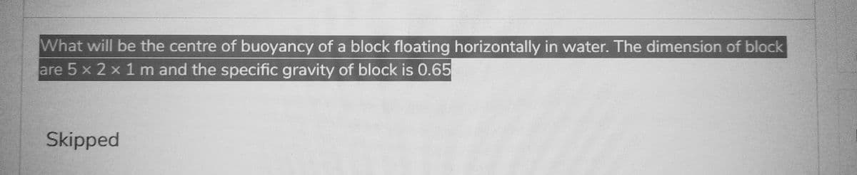 What will be the centre of buoyancy of a block floating horizontally in water. The dimension of block
are 5 x 2 x 1 m and the specific gravity of block is 0.65
Skipped