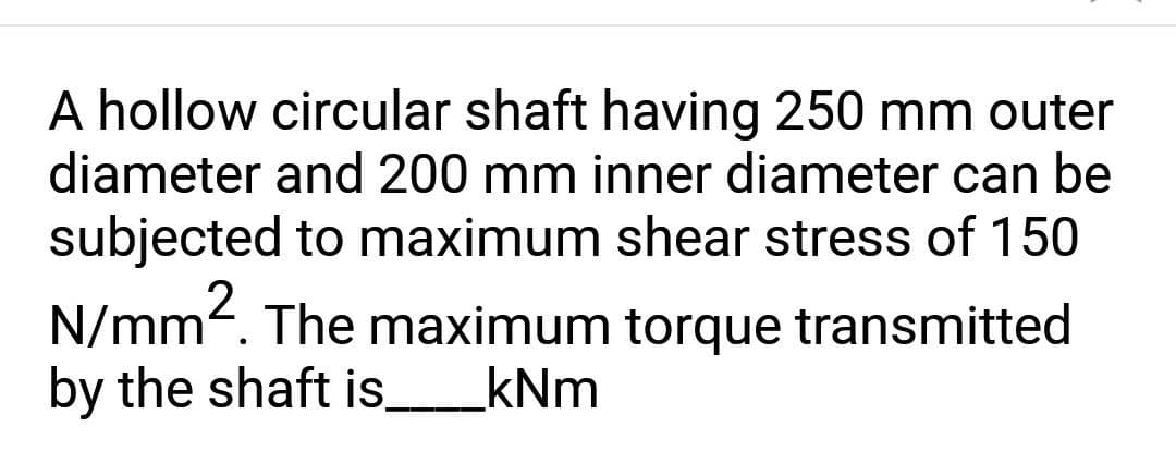 A hollow circular shaft having 250 mm outer
diameter and 200 mm inner diameter can be
subjected to maximum shear stress of 150
N/mm². The maximum torque transmitted
by the shaft is_____kNm