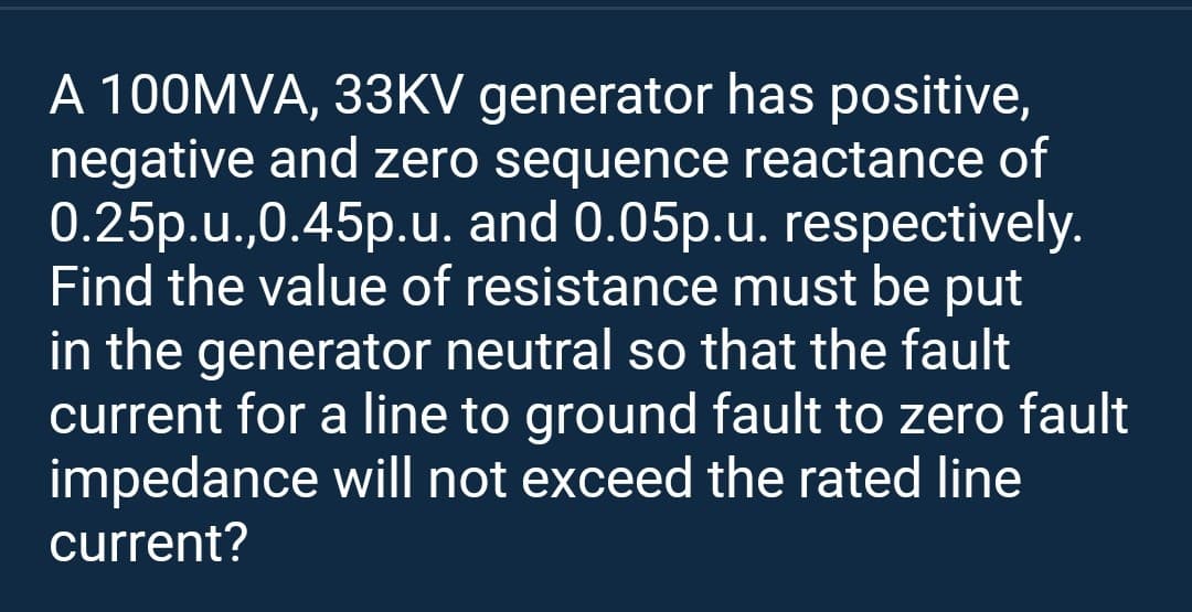 A 100MVA, 33KV generator has positive,
negative and zero sequence reactance of
0.25p.u.,0.45p.u. and 0.05p.u. respectively.
Find the value of resistance must be put
in the generator neutral so that the fault
current for a line to ground fault to zero fault
impedance will not exceed the rated line
current?