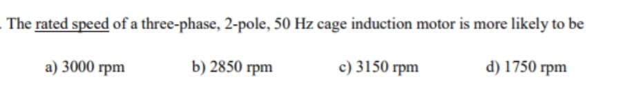The rated speed of a three-phase, 2-pole, 50 Hz cage induction motor is more likely to be
c) 3150 rpm
d) 1750 rpm
a) 3000 rpm
b) 2850 rpm