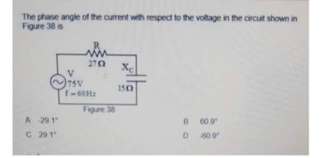 The phase angle of the current with respect to the voltage in the circuit shown in
Figure 38 is
A-29.1
C 29.1"
R
www
2702
V
75V
f-60Hz
Figure 38
Xc
1502
B
D
60.9
60.9⁰