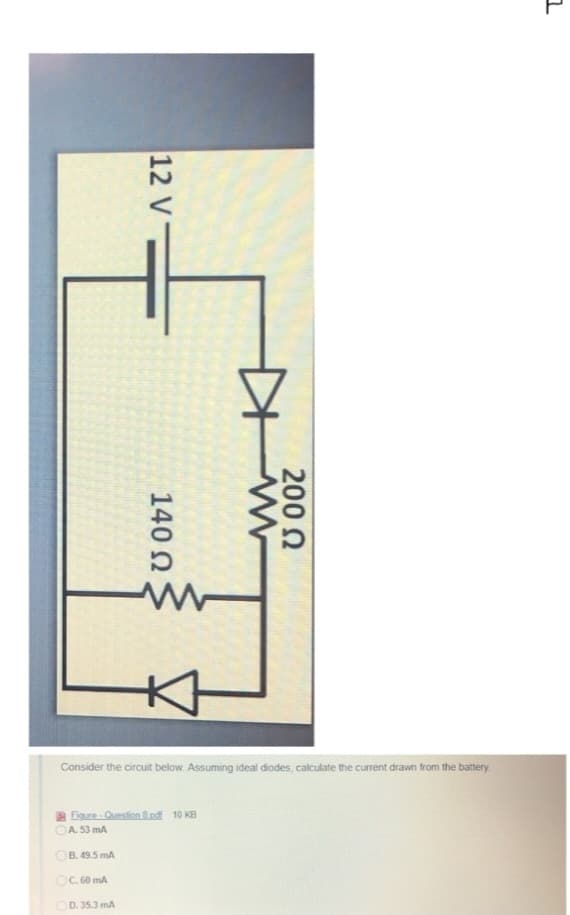 I
12 V
B. 49.5 mA
OC. 60 mA
140 Ω
Figure-Question 8.pdf 10 KB
A. 53 mA
D. 35.3 mA
w
Consider the circuit below. Assuming ideal diodes, calculate the current drawn from the battery.
www
200 Ω
1