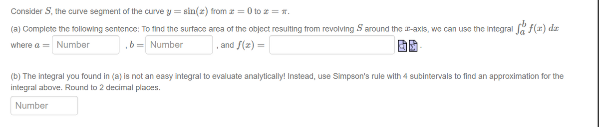 Consider S, the curve segment of the curve y = sin(x) from x = 0 to x = π.
(a) Complete the following sentence: To find the surface area of the object resulting from revolving S around the x-axis, we can use the integral fo f(x) dx
where a Number
b = Number
and f(x)=
(b) The integral you found in (a) is not an easy integral to evaluate analytically! Instead, use Simpson's rule with 4 subintervals to find an approximation for the
integral above. Round to 2 decimal places.
Number