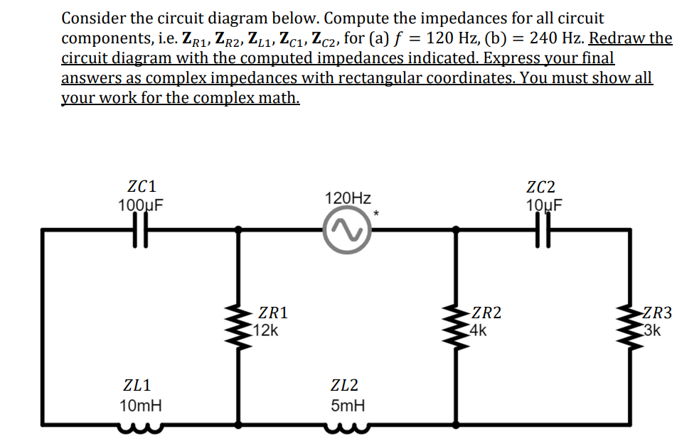 Consider the circuit diagram below. Compute the impedances for all circuit
components, i.e. ZR1, ZR2, ZL1, Zc₁, Zc2, for (a) f = 120 Hz, (b) = 240 Hz. Redraw the
circuit diagram with the computed impedances indicated. Express your final
answers as complex impedances with rectangular coordinates. You must show all
your work for the complex math.
ZC1
100μF
HF
ZL1
10mH
ZR1
12k
120Hz
ZL2
5mH
-ZR2
4k
ZC2
10uF
ZR3
3k